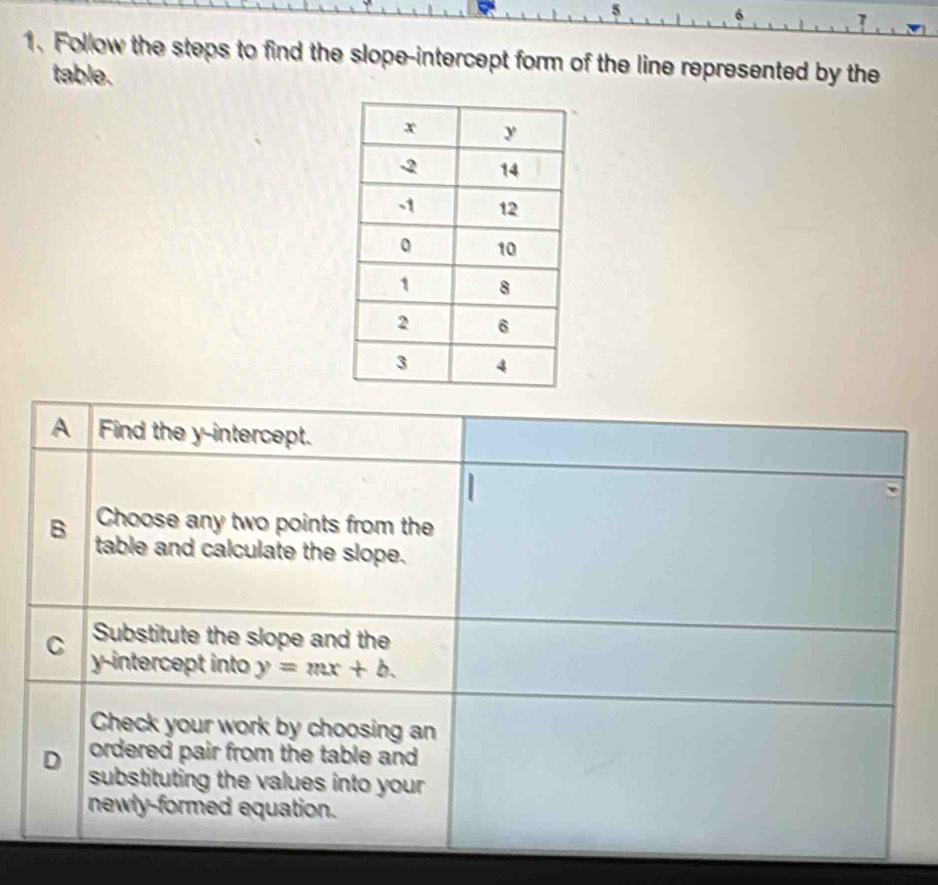 5
6
1. Follow the steps to find the slope-intercept form of the line represented by the
table.
A Find the y-intercept.
Choose any two points from the
B table and calculate the slope.
Substitute the slope and the
C y-intercept into y=mx+b. 
Check your work by choosing an
ordered pair from the table and
D substituting the values into your 
newly-formed equation.