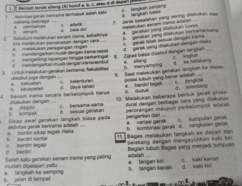 Berilah tanda silang (X) huruf a, b, c, atau d di depan jawa
1. Aktivitas gerak berirama termasuk salah satu
c. langkah panjang d. langkah biasa
cabang olahraga .... c. atletik
7. Jenis kesalahan yang sering dilakukan saat
a. gerakan yang dilakukan luwes
b. senam a. permainan d. beia din
melakukan senam irama adaiah ....
b. gerakan yang dilakukan bersama-sama
2. Sebelum melakukan senam irama, sebaiknya
c. gerak tidak sesuai dengan irama
kita melakukan pemanasan dengan cara ....
a. melakukan peregangan ringan
d. gerak yang dilakukan dengan rileks
b. mendengarkan musik dengan irama cepat
d. mendengarkan musik dengan irama lembut 8. Zijoas biasa disebut dengan langkah ….
c. mengelilingi lapangan hingga berkeringat
3. Untuk melakukan gerakan berirama, fleksibilitas b. menyamping a. silang d. ke belakang c. lingkar
a. kekuatan c. kelenturan 9. Saat melakukan gerakan langkah ke depan.
disebut juga dengan ....
b. kecepatan d. daya tahan posisi tubuh yang benar adalah ....
4. Senam irama secara berkelompok harus b. duduk a. berdiri tegak c. jongkok d. telentang
a disiplin c. bersama-sama 10. Melakukan beberapa bentuk gerak prose-
dilakukan dengan ....
b. kompak d. sesuai gerakan dural dengan berbagai cara yang dilakukan
. Sikap awal gerakan langkah biasa pada pengertian dari .... perorangan maupun perkelompok adaiah
aktivitas gerak berirama adalah .... a. variasi gerak c. kumpulan gerak
a. berdiri sikap tegak rileks b. kombinasi gerak d. rangkaian gerak
b. berdiri santai 11. Bagas melakukan langkah ke depan dan
c. berdiri tegap belakang dengan mengayunkan kaki kiri.
d. berdiri Bagian tubuh Bagas yang menjadi tumpuan
Salah satu gerakan senam irama yang paling adalah ....
mudah dipelajari yaitu .... a. tangan kiri c. kaki kanan
a. langkah ke samping b. tangan kanan d. kaki kiri
b. jalan di tempat