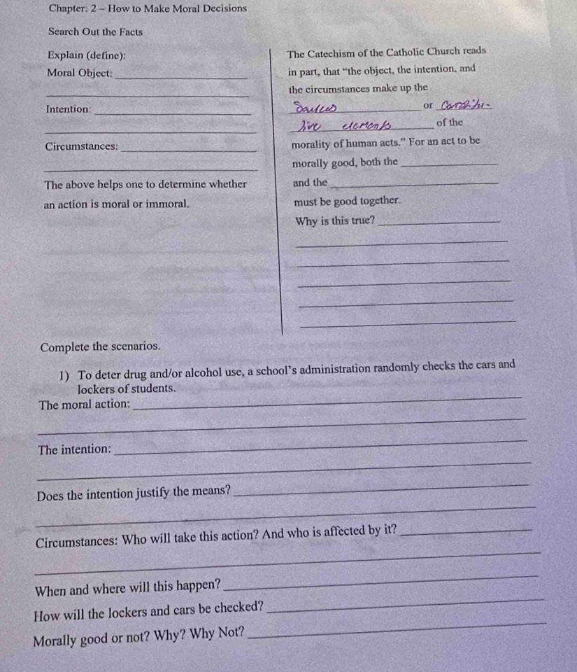 Chapter: 2 - How to Make Moral Decisions 
Search Out the Facts 
Explain (define): The Catechism of the Catholic Church reads 
Moral Object:_ in part, that “the object, the intention, and 
_ 
the circumstances make up the 
Intention 
_ 
_ 
or_ 
_ 
_ 
of the 
Circumstances: _morality of human acts." For an act to be 
_ 
morally good, both the_ 
The above helps one to determine whether and the_ 
an action is moral or immoral. must be good together. 
Why is this true?_ 
_ 
_ 
_ 
_ 
_ 
Complete the scenarios. 
1) To deter drug and/or alcohol use, a school’s administration randomly checks the cars and 
lockers of students. 
The moral action: 
_ 
_ 
_ 
_ 
The intention: 
_ 
_ 
Does the intention justify the means? 
_ 
Circumstances: Who will take this action? And who is affected by it?_ 
When and where will this happen? 
_ 
How will the lockers and cars be checked? 
_ 
Morally good or not? Why? Why Not? 
_