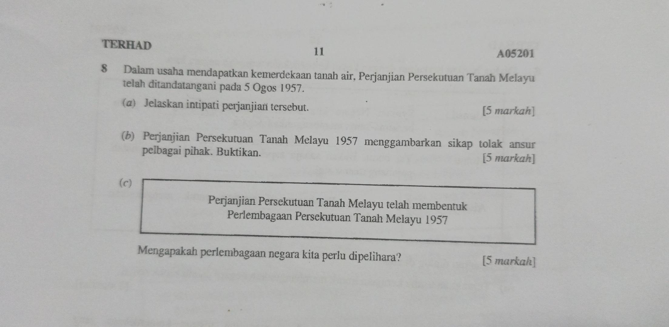 TERHAD 
11 A05201 
8 Dalam usaha mendapatkan kemerdekaan tanah air, Perjanjian Persekutuan Tanah Melayu 
telah ditandatangani pada 5 Ogos 1957. 
(α) Jelaskan intipati perjanjian tersebut. 
[5 markah] 
(b) Perjanjian Persekutuan Tanah Melayu 1957 menggambarkan sikap tolak ansur 
pelbagai pihak. Buktikan. [5 markah] 
(c) 
Perjanjian Persekutuan Tanah Melayu telah membentuk 
Perlembagaan Persekutuan Tanah Melayu 1957 
Mengapakah perlembagaan negara kita perlu dipelihara? 
[5 markah]