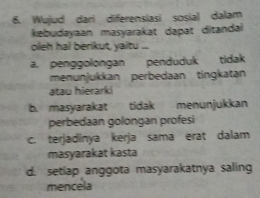 Wujud dari diferensiasi sosial dalam
kebudayaan masyarakat dapat ditandai
oleh hal berikut, yaitu ...
a. penggolongan penduduk tidak
menunjukkan perbedaan tingkatan
atau hierarki
b. masyarakat tidak menunjukkan
perbedaan golongan profesi
c. terjadinya kerja sama erat dalam
masyarakat kasta
d. setiap anggota masyarakatnya saling
mencela