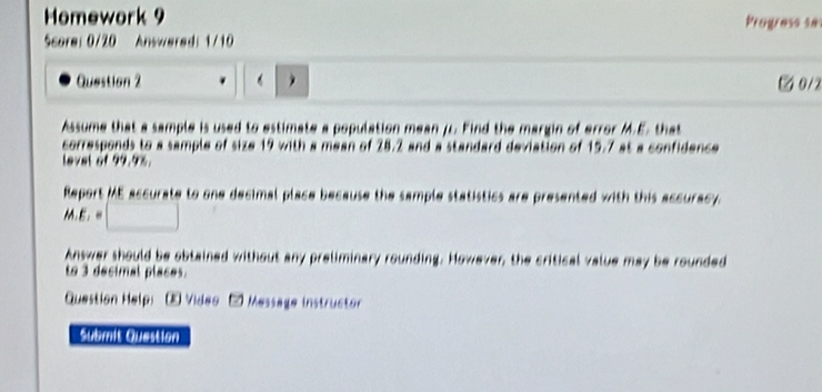 Homework 9 Progress se 
Score: 0/20 Answered: 1/10 
Question 2 . ② 0/2 
Assume that a sample is used to estimate a population mean μ. Find the margin of error M.E. that 
corresponds to a sample of size 19 with a mean of 28.2 and a standard deviation of 15.7 at a confidence 
level of 99.9%. 
Report ME accurate to one decimal place because the sample statistics are presented with this accuracy.
M.E_1=□
Answer should be obtained without any preliminary rounding. However, the critical value may be rounded 
to 3 decimal places. 
Question Help: - Video - Message instructor 
submit Question