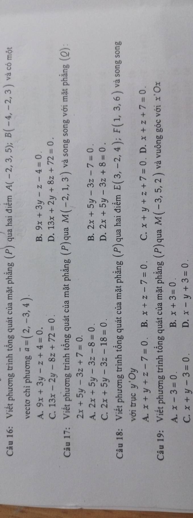 Viết phương trình tổng quát của mặt phẳng (P) qua hai điểm A(-2,3,5); B(-4,-2,3) và có một
vectơ chi phương overline a=(2,-3,4).
A. 9x+3y-z+4=0. B. 9x+3y-z-4=0.
C. 13x-2y-8z+72=0. D. 13x+2y+8z+72=0. 
Câu 17: Viết phương trình tổng quát của mặt phẳng (P)qua M(-2,1,3) và song song với mặt phẳng (Q):
2x+5y-3z+7=0.
A. 2x+5y-3z-8=0. B. 2x+5y-3z-7=0.
C. 2x+5y-3z-18=0. D. 2x+5y-3z+8=0. 
Câu 18: Viết phương trình tổng quát của mặt phẳng (P)qua hai điểm E(3,-2,4); F(1,3,6) và song song
với trục y'Oy
A. x+y+z-7=0 B. x+z-7=0. C. x+y+z+7=0. D. x+z+7=0. 
Câu 19: Viết phương trình tổng quát của mặt phẳng (P)qua M(-3,5,2) và vuông góc với x'Ox
A. x-3=0. B. x+3=0.
C. x+y-3=0. D. x-y+3=0.