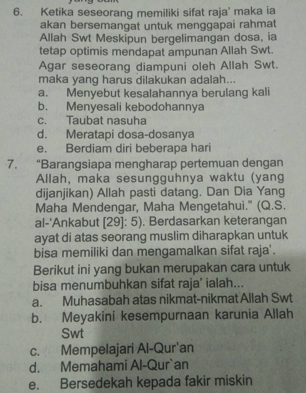 Ketika seseorang memiliki sifat raja’ maka ia
akan bersemangat untuk menggapai rahmat
Allah Swt Meskipun bergelimangan dosa, ia
tetap optimis mendapat ampunan Allah Swt.
Agar seseorang diampuni oleh Allah Swt.
maka yang harus dilakukan adalah...
a. Menyebut kesalahannya berulang kali
b. Menyesali kebodohannya
c. Taubat nasuha
d. Meratapi dosa-dosanya
e. Berdiam diri beberapa hari
7. “Barangsiapa mengharap pertemuan dengan
Allah, maka sesungguhnya waktu (yang
dijanjikan) Allah pasti datang. Dan Dia Yang
Maha Mendengar, Maha Mengetahui.” (Q.S.
al-‘Ankabut [29]: 5). Berdasarkan keterangan
ayat di atas seorang muslim diharapkan untuk
bisa memiliki dan mengamalkan sifat raja'.
Berikut ini yang bukan merupakan cara untuk
bisa menumbuhkan sifat raja’ ialah...
a. Muhasabah atas nikmat-nikmat Allah Swt
b. Meyakini kesempurnaan karunia Allah
Swt
c. Mempelajari Al-Qur'an
d. Memahami Al-Qur`an
e. Bersedekah kepada fakir miskin