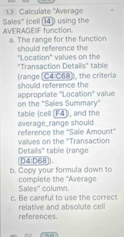 1.3 Calculate 'Average 
Sales" (cell (14]) using the 
AVERAGEIF function. 
a. The range for the function 
should reference the 
''Location'' values on the 
''Transaction Details'' table 
(range [ C4:C 58 ), the criteria 
should reference the 
appropriate "Location" value 
on the ''Sales Summary'' 
table (cell [F4]), and the 
average_range should 
reference the "Sale Amount" 
values on the "Transaction 
Details'' table (range
D4:D68 D 
b. Copy your formula down to 
complete the 'Average 
Sales" column. 
c. Be careful to use the correct 
relative and absolute cell 
references.