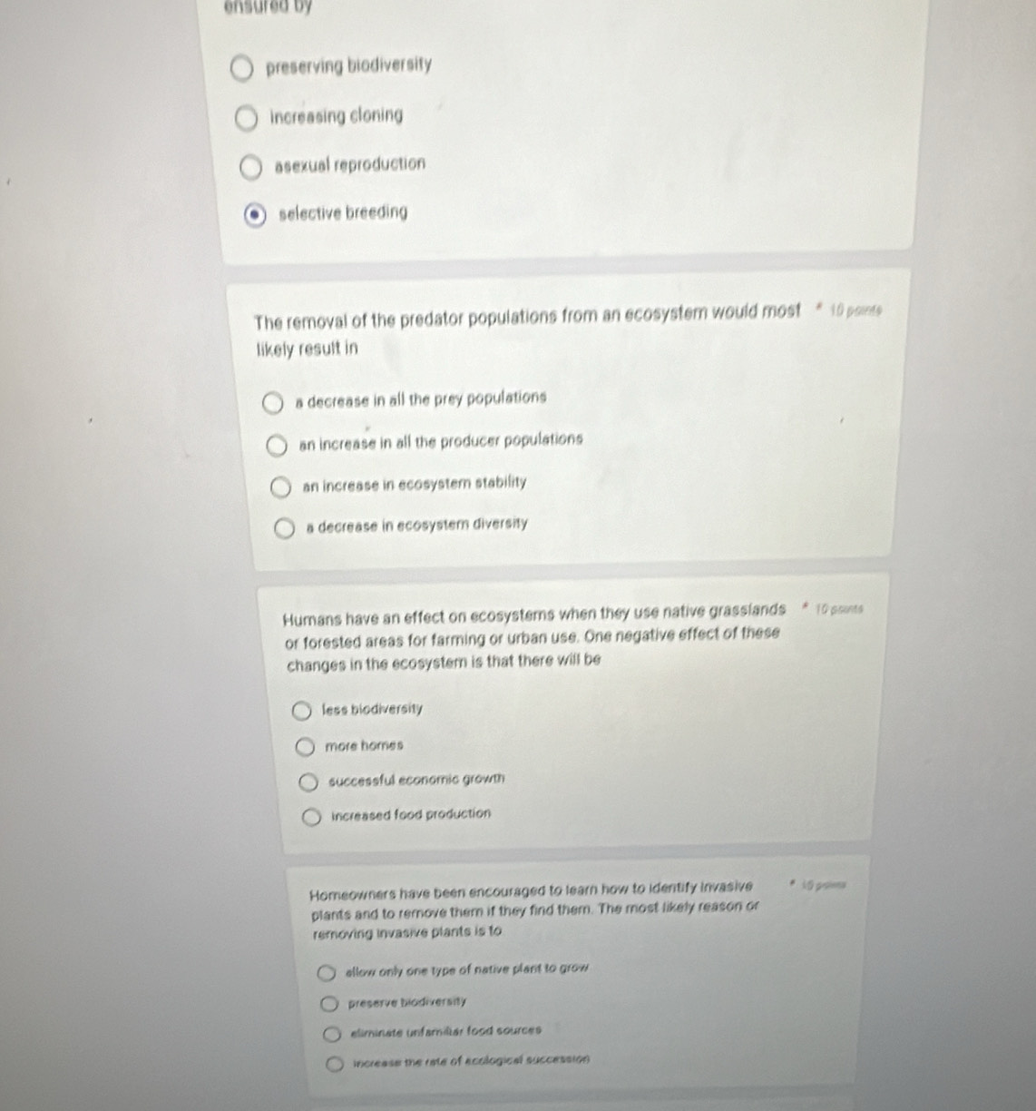 ensured by
preserving biodiversity
increasing cloning
asexual reproduction
selective breeding
The removal of the predator populations from an ecosystem would most * 10 points
likely result in
a decrease in all the prey populations
an increase in all the producer populations
an increase in ecosyster stability
a decrease in ecosystem diversity
Humans have an effect on ecosystems when they use native grasslands “ 10 ssints
or forested areas for farming or urban use. One negative effect of these
changes in the ecosystem is that there will be
less biodiversity
more homes
successful economic growth
increased food production
Homeowners have been encouraged to learn how to identify invasive 10 proies
plants and to remove them if they find them. The most likely reason or
removing invasive plants is to
allow only one type of native plant to grow
preserve biodiversity
eliminate unfamiliar food sources
increase the rate of ecological succession