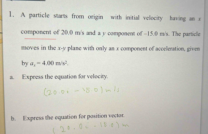 A particle starts from origin with initial velocity having an x
component of 20.0 m/s and a y component of −15.0 m/s. The particle 
moves in the x-y plane with only an x component of acceleration, given 
by a_x=4.00m/s^2. 
a. Express the equation for velocity. 
b. Express the equation for position vector.