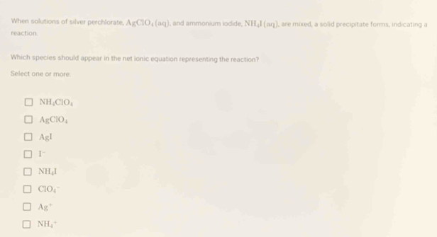 When solutions of silver perchlorate, AgClO_4(aq) , and ammonium iodide, NH_4I(aq) , are mixed, a solid precipitate forms, indicating a
reaction.
Which species should appear in the net ionic equation representing the reaction?
Select one or more:
NH_4ClO_4
AgClO_4
AgI
I^-
NH_4I
CIO_4
Ag^+
NH_4^+