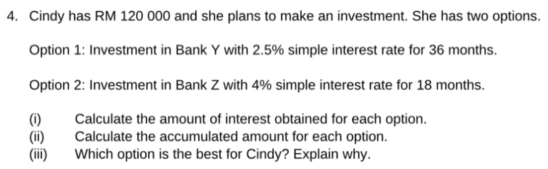 Cindy has RM 120 000 and she plans to make an investment. She has two options. 
Option 1: Investment in Bank Y with 2.5% simple interest rate for 36 months. 
Option 2: Investment in Bank Z with 4% simple interest rate for 18 months. 
(i) Calculate the amount of interest obtained for each option. 
(ii) Calculate the accumulated amount for each option. 
(iii) Which option is the best for Cindy? Explain why.