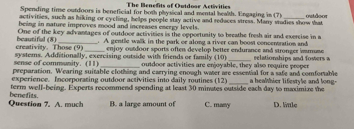 The Benefits of Outdoor Activities
Spending time outdoors is beneficial for both physical and mental health. Engaging in (7) outdoor
activities, such as hiking or cycling, helps people stay active and reduces stress. Many studies show that
being in nature improves mood and increases energy levels.
One of the key advantages of outdoor activities is the opportunity to breathe fresh air and exercise in a
beautiful (8) _. A gentle walk in the park or along a river can boost concentration and
creativity. Those (9) _enjoy outdoor sports often develop better endurance and stronger immune
systems. Additionally, exercising outside with friends or family (10) _relationships and fosters a
sense of community. (11) _outdoor activities are enjoyable, they also require proper
preparation. Wearing suitable clothing and carrying enough water are essential for a safe and comfortable
experience. Incorporating outdoor activities into daily routines (12)_ a healthier lifestyle and long-
term well-being. Experts recommend spending at least 30 minutes outside each day to maximize the
benefits.
Question 7. A. much B. a large amount of C. many D. little