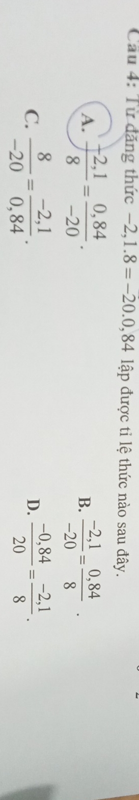 Cầu 4: Từ đăng thức −2 ,1.8=-20.0,84 lập được tỉ lệ thức nào sau đây.
A.  (-2,1)/8 = (0,84)/-20 .
B.  (-2,1)/-20 = (0,84)/8 .
C.  8/-20 = (-2,1)/0,84 .  (-0,84)/20 = (-2,1)/8 . 
D.