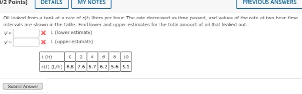 DETAILS MY NOTES PREVIOUS ANSWERS
Oil leaked from a tank at a rate of r(t) liters per hour. The rate decreased as time passed, and values of the rate at two hour time
intervals are shown in the table. Find lower and upper estimates for the total amount of oil that leaked out.
V=□ * L (lower estimate)
v=□ L (upper estimate)
Submit Answer