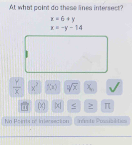 At what point do these lines intersect?
x=6+y
x=-y-14
 Y/X  x^2 f(x) sqrt[n](x) X_n
m (x) |X| ≤ ≥ π
No Points of Intersection Infinite Possibilities