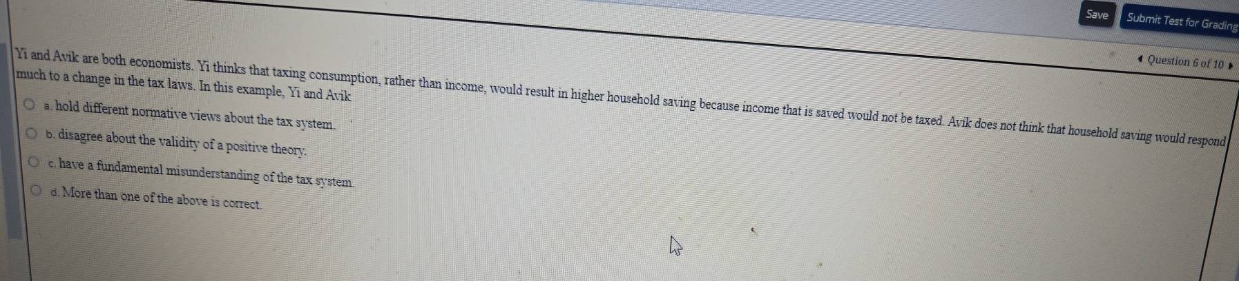 Save Submit Test for Grading
« Question 6 of 10 »
much to a change in the tax laws. In this example, Yi and Avik
Yī and Avik are both economists. Yi thinks that taxing consumption, rather than income, would result in higher household saving because income that is saved would not be taxed. Avik does not think that household saving would respond
a. hold different normative views about the tax system.
B. disagree about the validity of a positive theory.
c. have a fundamental misunderstanding of the tax system.
d. More than one of the above is correct.