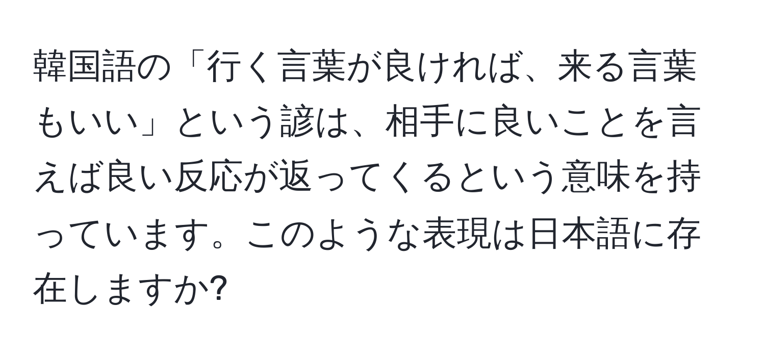 韓国語の「行く言葉が良ければ、来る言葉もいい」という諺は、相手に良いことを言えば良い反応が返ってくるという意味を持っています。このような表現は日本語に存在しますか?