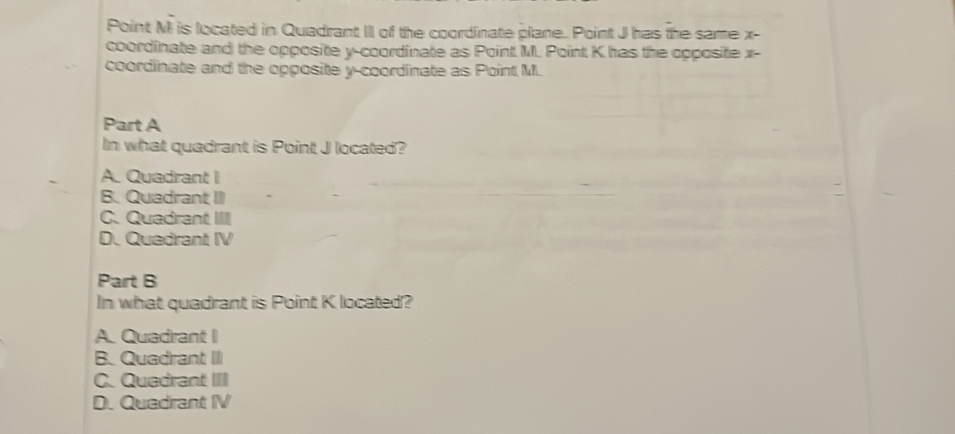 Point M is located in Quadrant III of the coordinate plane. Point J has the same x
coordinate and the opposite y-coordinate as Point M. Point K has the opposite x -
coordinate and the opposite y-coordinate as Point M.
Part A
In what quadrant is Point J located?
A. Quadrant I
B. Quadrant II
C. Quadrant IIII
D. Quedrant IV
Part B
In what quadrant is Point K located?
A. Quadrant I
B. Quadrant III
C. Quadrant III
D. Quadrant IV