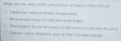 What was the effect of the introduction of Islam in West Africa?
Traditional religious beliefs disappeared
More people began to read and write Arabic
The emperor forced all people in the empire to become Musiims
Ghana's rulers refused to give up their Christian beliefs