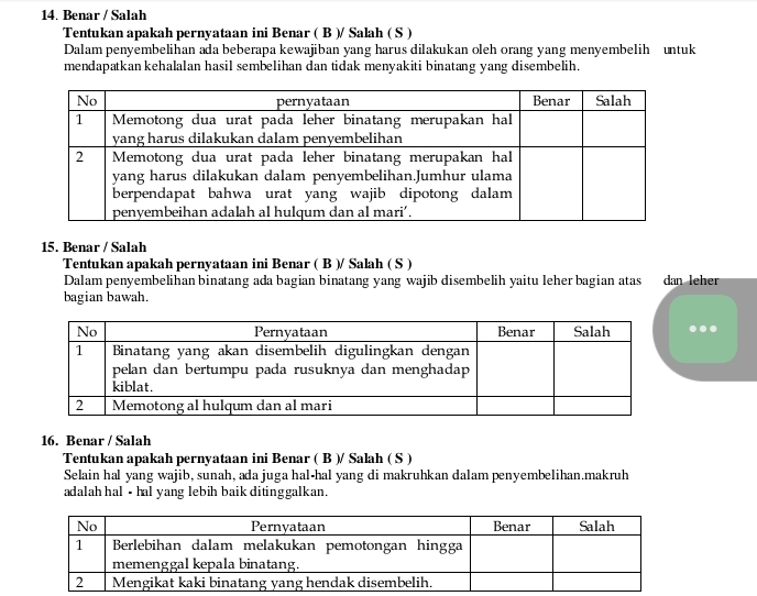 Benar / Salah 
Tentukan apakah pernyataan ini Benar ( B )/ Salah ( S ) 
Dalam penyembelihan ada beberapa kewajiban yang harus dilakukan oleh orang yang menyembelih untuk 
mendapatkan kehalalan hasil sembelihan dan tidak menyakiti binatang yang disembelih. 
15. Benar / Salah 
Tentukan apakah pernyataan ini Benar ( B )/ Salah ( S ) 
Dalam penyembelihan binatang ada bagian binatang yang wajib disembelih yaitu leher bagian atas dan leher 
bagian bawah. 
16. Benar / Salah 
Tentukan apakah pernyataan ini Benar ( B )/ Salah ( S ) 
Selain hal yang wajib, sunah, ada juga hal-hal yang di makruhkan dalam penyembelihan.makruh 
adalah hal • hal yang lebih baik ditinggalkan.