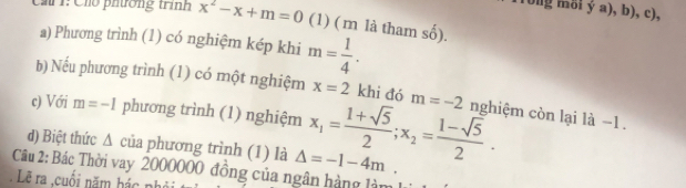 (ong mỗi ý a), b), c), 
Ch1: Cho phường trình x^2-x+m=0 (1) ( m là tham shat hat 0). 
a) Phương trình (1) có nghiệm kép khi m= 1/4 . 
b) Nếu phương trình (1) có một nghiệm x=2 khi đó m=-2
c) Với m=-1 phương trình (1) nghiệm 
d) Biệt thức Δ của phương trình (1) là x_1= (1+sqrt(5))/2 ; x_2= (1-sqrt(5))/2 . nghiệm còn lại là −1. 
Câu 2: Bác Thời vay 2000000 đồng của ngân hàng làm Delta =-1-4m. 
Lẽ ra ,cuối năm hác nh