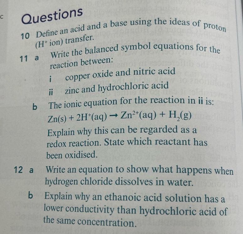 Define an acid and a base using the ideas of proton 
(H† ion) transfer. 
11 a Write the balanced symbol equations for the 
reaction between: 
i copper oxide and nitric acid 
i zinc and hydrochloric acid 
b The ionic equation for the reaction in ii is:
Zn(s)+2H^+(aq)to Zn^(2+)(aq)+H_2(g)
Explain why this can be regarded as a 
redox reaction. State which reactant has 
been oxidised. 
12 a Write an equation to show what happens when 
hydrogen chloride dissolves in water. 
b Explain why an ethanoic acid solution has a 
lower conductivity than hydrochloric acid of 
the same concentration.