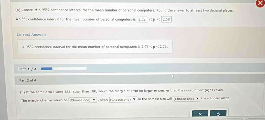 Construct a 95% confidence interval for the mean number of personal computers. Round the answer to at least two decimal places. 
A 95% confidence interval for the mean number of personal computers is 2.52|
Correct Answer: 
A 95% confidence interval for the mean number of personal computers is 2.67 <2.79. 
Part: 1 / 4 
Part 2 of 4 
(b) If the sample size were 155 rather than 180, would the margin of error be larger or smaller than the result in part (a)? Explain. 
The margin of error would be (Choose one) , since (Choose one) in the sample size will (Choose one) the standard error. 
×