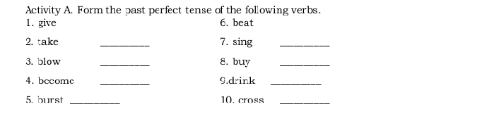 Activity A. Form the past perfect tense of the following verbs. 
1. give 6. beat 
2. take _7. sing_ 
3. blow _8. buy_ 
4. bccomc _9.drink_ 
5. burst _10.cross_