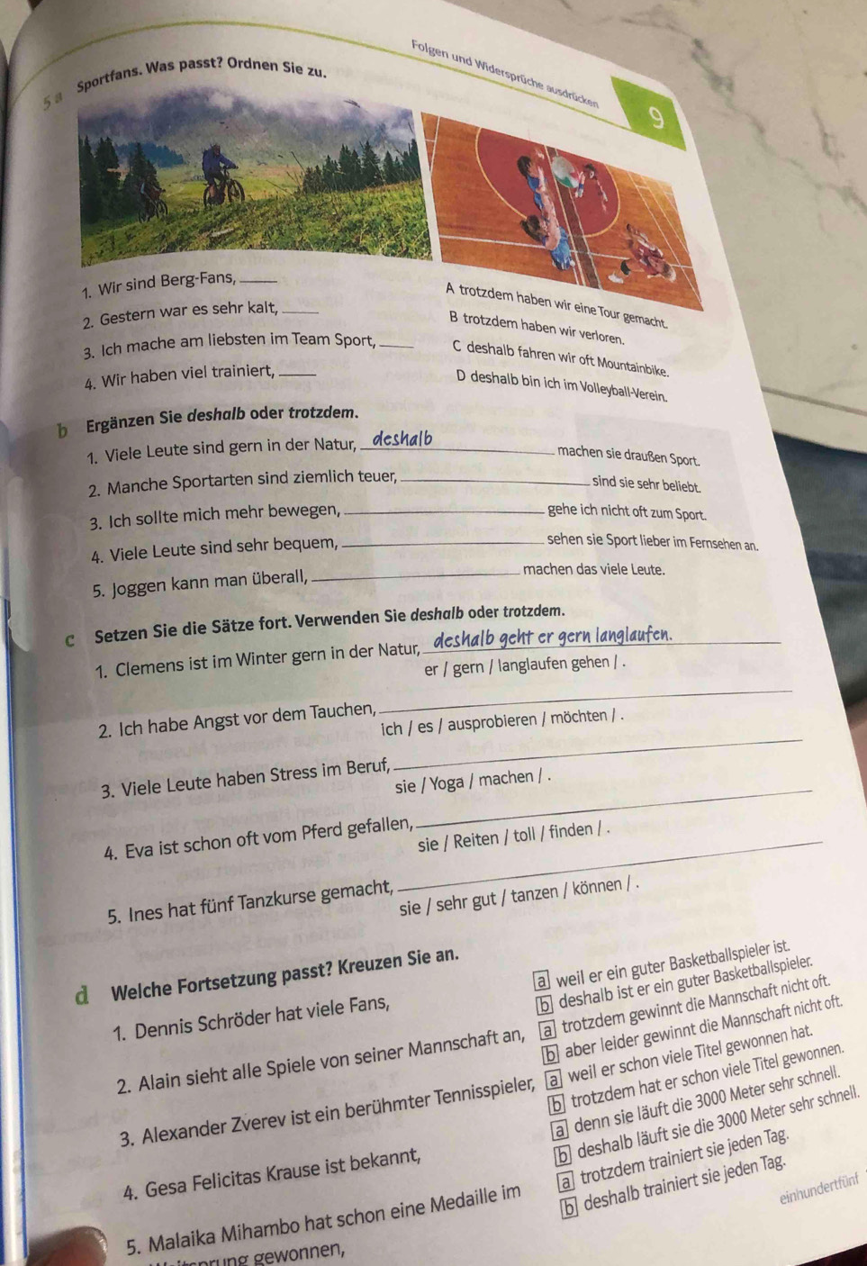 Folgen und Widersprüche ausdrücken 9
5 a Sportfans. Was passt? Ordnen Sie zu.
1. Wir sind Berg-Fans,_
A trotzdem haben wir eine Tour gemacht
2. Gestern war es sehr kalt,_
B trotzdem haben wir verloren.
3. Ich mache am liebsten im Team Sport, _C deshalb fahren wir oft Mountainbike.
4. Wir haben viel trainiert,_
D deshalb bin ich im Volleyball-Verein.
be Ergänzen Sie deshalb oder trotzdem.
1. Viele Leute sind gern in der Natur, _deshalb
machen sie draußen Sport.
2. Manche Sportarten sind ziemlich teuer_
sind sie sehr beliebt.
3. Ich sollte mich mehr bewegen, _gehe ich nicht oft zum Sport.
4. Viele Leute sind sehr bequem,_
sehen sie Sport lieber im Fernsehen an.
machen das viele Leute.
5. Joggen kann man überall,_
c Setzen Sie die Sätze fort. Verwenden Sie deshalb oder trotzdem._
1. Clemens ist im Winter gern in der Natur, deshalb geht er gern langlaufen
er / gern / langlaufen gehen / .
_
2. Ich habe Angst vor dem Tauchen,
_
ich / es / ausprobieren / möchten / .
3. Viele Leute haben Stress im Beruf,
sie / Yoga / machen / .
sie / Reiten / toll / finden / .
4. Eva ist schon oft vom Pferd gefallen,
sie / sehr gut / tanzen / können / .
5. Ines hat fünf Tanzkurse gemacht,
a weil er ein guter Basketballspieler ist.
d Welche Fortsetzung passt? Kreuzen Sie an.
b deshalb ist er ein guter Basketballspieler.
1. Dennis Schröder hat viele Fans,
b aber leider gewinnt die Mannschaft nicht oft.
2. Alain sieht alle Spiele von seiner Mannschaft an, a trotzdem gewinnt die Mannschaft nicht oft.
b trotzdem hat er schon viele Titel gewonnen.
3. Alexander Zverev ist ein berühmter Tennisspieler, a] weil er schon viele Titel gewonnen hat.
a) denn sie läuft die 3000 Meter sehr schnell.
b deshalb läuft sie die 3000 Meter sehr schnell.
a] trotzdem trainiert sie jeden Tag.
4. Gesa Felicitas Krause ist bekannt,
b deshalb trainiert sie jeden Tag.
5. Malaika Mihambo hat schon eine Medaille im
einhundertfünf
ährung gewonnen,