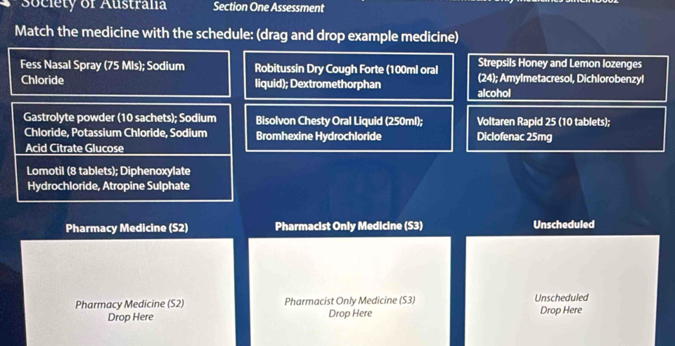 Society of Australia Section One Assessment 
Match the medicine with the schedule: (drag and drop example medicine) 
Strepsils Honey and Lemon lozenges 
Fess Nasal Spray (75 Mls); Sodium Robitussin Dry Cough Forte (100ml oral (24); Amylmetacresol, Dichlorobenzyl 
Chloride liquid); Dextromethorphan 
alcohol 
Gastrolyte powder (10 sachets); Sodium Bisolvon Chesty Oral Liquid (250ml); Voltaren Rapid 25 (10 tablets); 
Chloride, Potassium Chloride, Sodium Bromhexine Hydrochloride Diclofenac 25mg
Acid Citrate Glucose 
Lomotil (8 tablets); Diphenoxylate 
Hydrochloride, Atropine Sulphate 
Pharmacy Medicine (S2) Pharmacist Only Medicine (S3) Unscheduled 
Pharmacy Medicine (S2) Pharmacist Only Medicine (S3) Unscheduled 
Drop Here Drop Here Drop Here