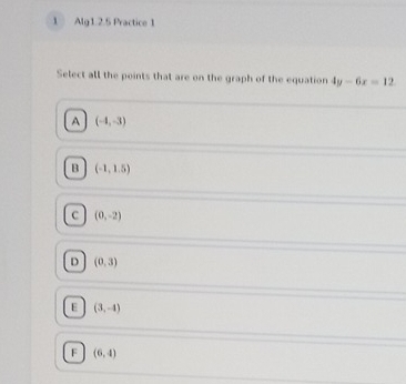 Alg1.2.5 Practice 1
Select all the points that are on the graph of the equation 4y-6x=12
A (-4,-3)
B (-1,1.5)
c (0,-2)
D (0,3)
E (3,-4)
F (6,4)