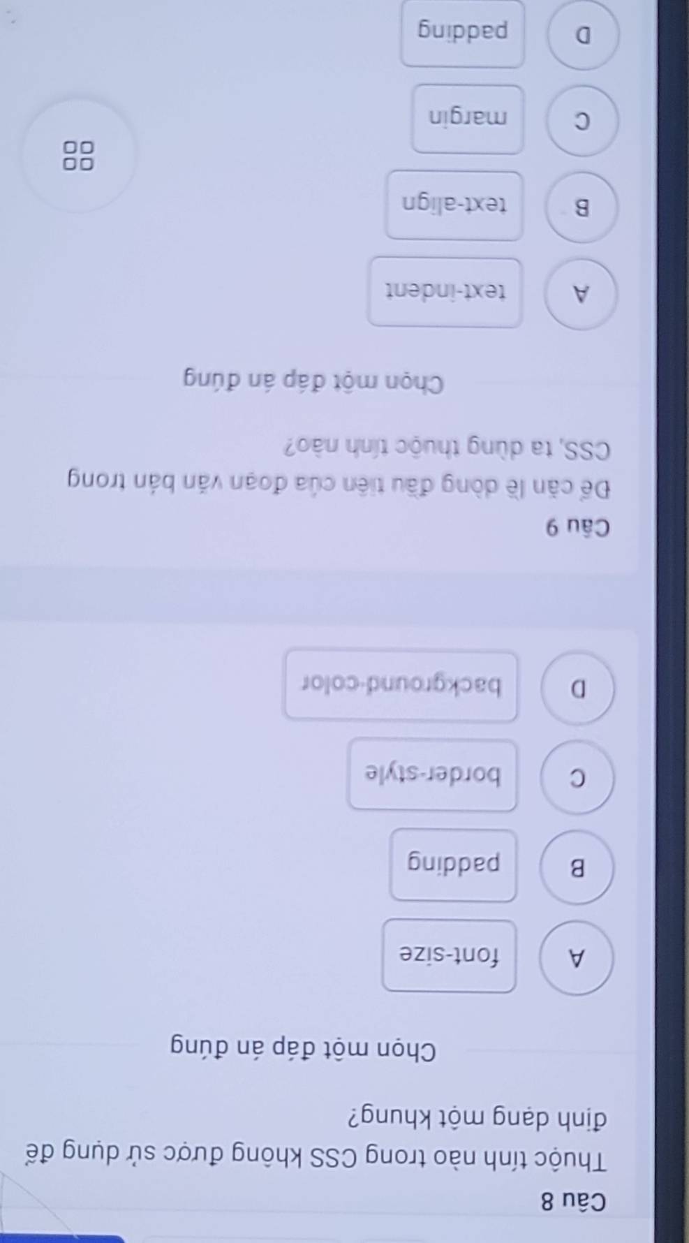Thuộc tính nào trong CSS không được sử dụng để
định dạng một khung?
Chọn một đáp án đúng
A font-size
B padding
C border-style
D background-color
Câu 9
Để căn lề dòng đầu tiên của đoạn văn bản trong
CSS, ta dùng thuộc tính nào?
Chọn một đáp án đúng
A text-indent
B text-align
□□
C margin
D padding