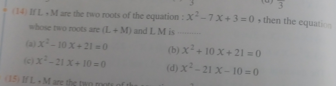 (0) overline 3
(14) If L , M are the two roots of the equation : x^2-7x+3=0 , then the equation
whose two roots are (L+M) and L M is_
(a) x^2-10x+21=0 (b) x^2+10x+21=0
(c) x^2-21x+10=0 (d) x^2-21x-10=0
(15) If L , M are the two roots of th