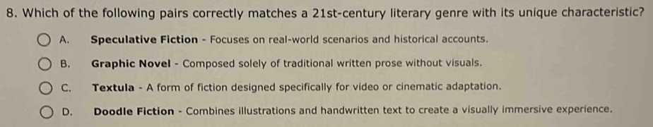 Which of the following pairs correctly matches a 21st-century literary genre with its unique characteristic?
A. Speculative Fiction - Focuses on real-world scenarios and historical accounts.
B. Graphic Novel - Composed solely of traditional written prose without visuals.
C. Textula - A form of fiction designed specifically for video or cinematic adaptation.
D. Doodle Fiction - Combines illustrations and handwritten text to create a visually immersive experience.