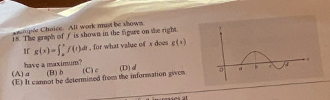 cromple Choice. All work must be shown
18. The graph of f is shown in the figure on the right.
If g(x)=∈t _a^xf(t)d dr , for what value of x does g(x)
have a maximum?
(A) a (B) b (C) c (D) d
(E) It cannot be determined from the information given.