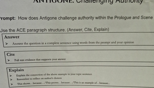 ANTCONE: Challenging Authonty 
Prompt: How does Antigone challenge authority within the Prologue and Scene 
Use the ACE paragraph structure. (Answer, Cite, Explain) 
Answer 
Answer the question in a complete sentence using words from the prompt and your opinion 
Cite 
Pull text evidence that supports your answer 
Explain 
Explain the connection of the above example to your topic sentence. 
Remember to reflect on author's choices 
This shows…because…/This proves…because…/This is an example of…because...