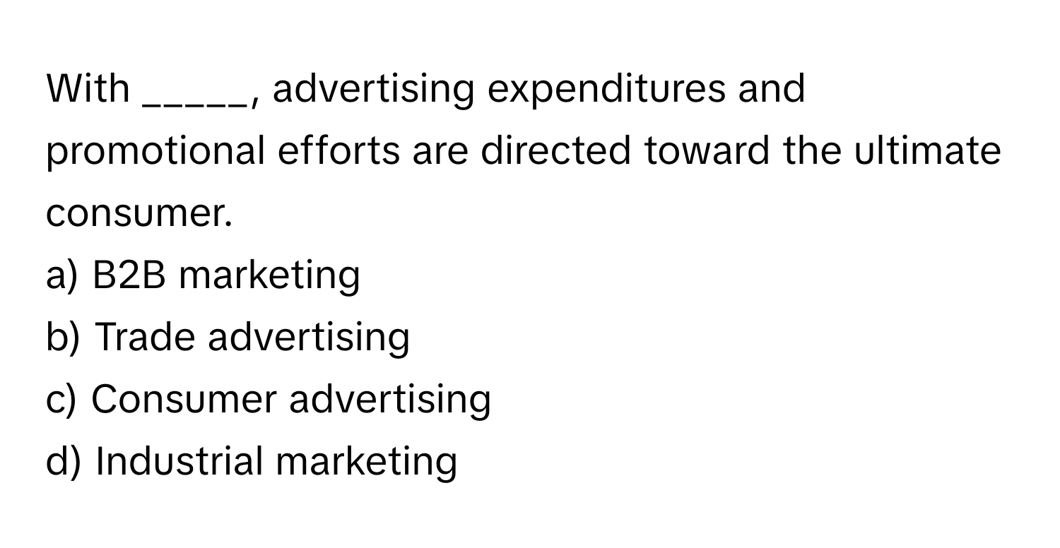 With _____, advertising expenditures and promotional efforts are directed toward the ultimate consumer.

a) B2B marketing
b) Trade advertising
c) Consumer advertising
d) Industrial marketing