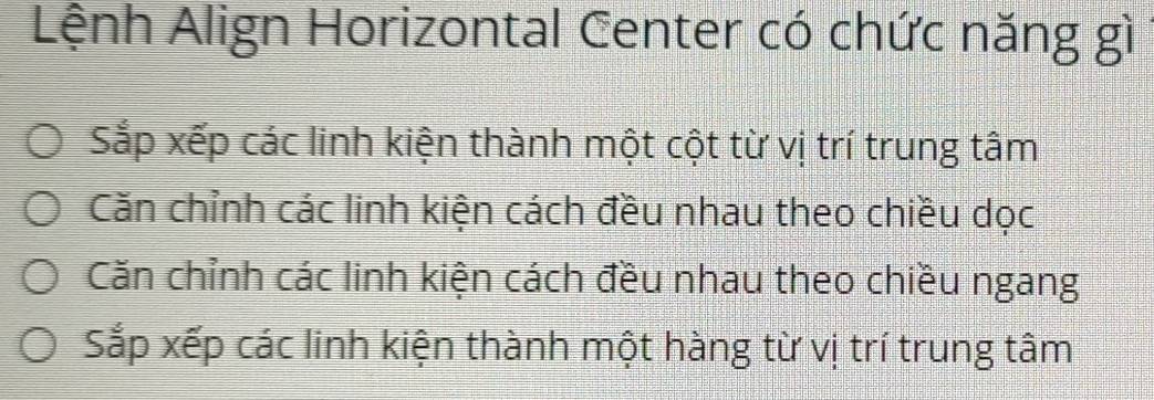 Lệnh Align Horizontal Center có chức năng gì
Sắp xếp các linh kiện thành một cột từ vị trí trung tâm
Căn chỉnh các linh kiện cách đều nhau theo chiều dọc
Căn chỉnh các linh kiện cách đều nhau theo chiều ngang
Sắp xếp các linh kiện thành một hàng từ vị trí trung tâm