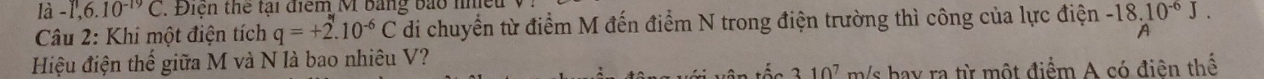 là -1,6.10^(-19)C. Điện thể tại điểm M bảng bảo nhiều 
Câu 2: Khi một điện tích q=+2.10^(-6)C di chuyển từ điểm M đến điểm N trong điện trường thì công của lực điện beginarrayr -18.10^(-6)J.
Hiệu điện thế giữa M và N là bao nhiêu V?
310^7 m/s hay ra từ một điểm A có điên thế