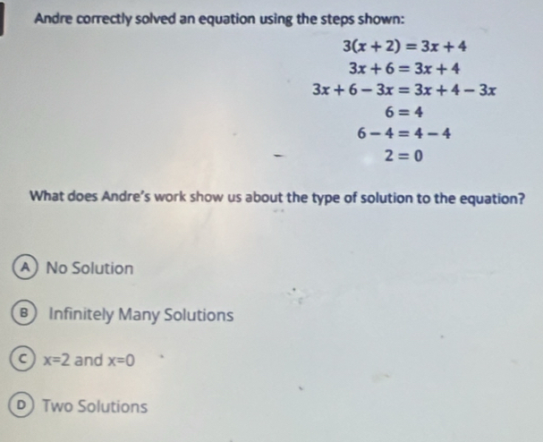 Andre correctly solved an equation using the steps shown:
3(x+2)=3x+4
3x+6=3x+4
3x+6-3x=3x+4-3x
6=4
6-4=4-4
2=0
What does Andre’s work show us about the type of solution to the equation?
A No Solution
B Infinitely Many Solutions
C x=2 and x=0
D Two Solutions