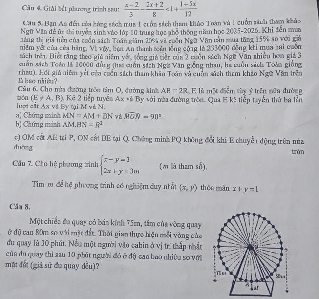 Giải bất phương trình sau:  (x-2)/3 - (2x+2)/8 <1+ (1+5x)/12 
Câu 5. Bạn An đến của hàng sách mua 1 cuốn sách tham khảo Toán và 1 cuốn sách tham khảo
Ngữ Văn đề ôn thi tuyển sinh vào lớp 10 trung học phổ thông năm học 2025-2026. Khi đến mua
hàng thì giá tiền của cuốn sách Toán giảm 20% và cuốn Ngữ Văn cần mua tăng 15% so với giá
niêm yết của cửa hàng. Vì vậy, bạn An thanh toán tổng cộng là 233000 đồng khi mua hai cuốn
sách trên. Biết rằng theo giá niêm yết, tổng giá tiền của 2 cuốn sách Ngữ Văn nhiều hơn giá 3
cuốn sách Toán là 10000 đồng (hai cuốn sách Ngữ Văn giống nhau, ba cuốn sách Toán giống
nhau). Hỏi giá niêm yết của cuốn sách tham khảo Toán và cuốn sách tham khảo Ngữ Văn trên
là bao nhiêu?
Câu 6. Cho nửa đường tròn tâm O, đường kính AB=2R , E là một điểm tùy ý trên nửa đường
tròn (E!= A,B) 0. Kẻ 2 tiếp tuyến Ax và By với nửa đường tròn. Qua E kẻ tiếp tuyến thứ ba lần
lượt cắt Ax và By tại M và N.
a) Chứng minh MN=AM+BN và widehat MON=90°
b) Chứng minh AM.BN=R^2
c) OM cắt AE tại P, ON cắt BE tại Q. Chứng minh PQ không đổi khi E chuyển động trên nửa
dường
tròn
Câu 7. Cho hệ phương trình beginarrayl x-y=3 2x+y=3mendarray. (m là tham số).
Tìm m để hệ phương trình có nghiệm duy nhất (x,y) thỏa mãn x+y=1
Câu 8.
Một chiếc đu quay có bán kính 75m, tâm của vòng quay
ở độ cao 80m so với mặt đất. Thời gian thực hiện mỗi vòng của
du quay là 30 phút. Nếu một người vào cabin ở vị trí thấp nhất 
của đu quay thì sau 10 phút người đó ở độ cao bao nhiêu so với
mặt đất (giả sử đu quay đều)?