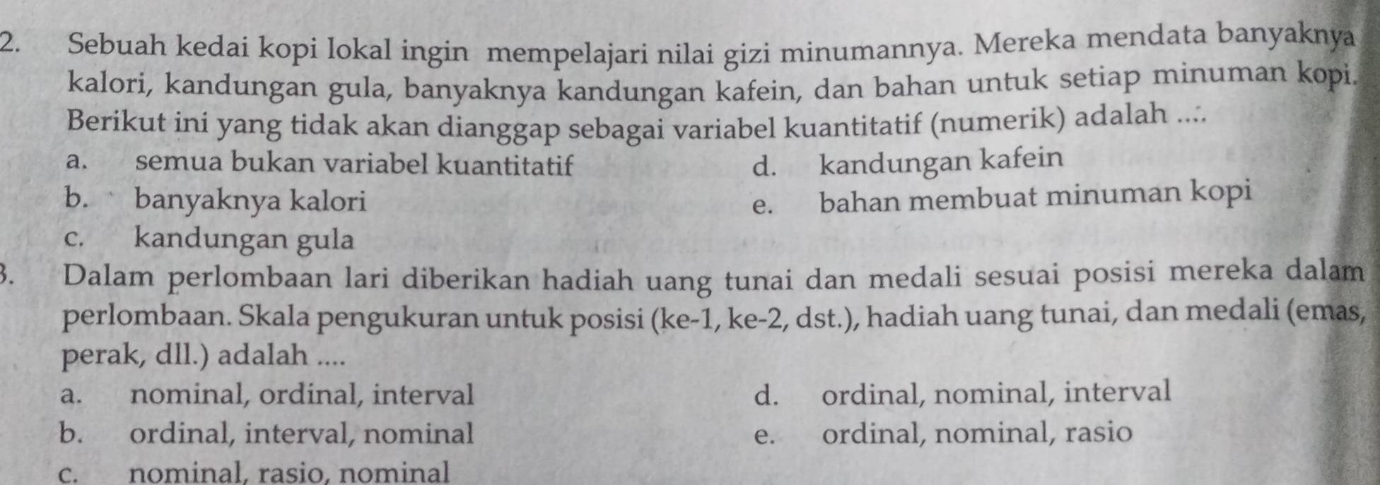 Sebuah kedai kopi lokal ingin mempelajari nilai gizi minumannya. Mereka mendata banyaknya
kalori, kandungan gula, banyaknya kandungan kafein, dan bahan untuk setiap minuman kopi.
Berikut ini yang tidak akan dianggap sebagai variabel kuantitatif (numerik) adalah ....
a. semua bukan variabel kuantitatif d. kandungan kafein
b. banyaknya kalori e. bahan membuat minuman kopi
c. kandungan gula
3. Dalam perlombaan lari diberikan hadiah uang tunai dan medali sesuai posisi mereka dalam
perlombaan. Skala pengukuran untuk posisi (ke -1, ke -2, dst.), hadiah uang tunai, dan medali (emas,
perak, dll.) adalah ....
a. nominal, ordinal, interval d. ordinal, nominal, interval
b. ordinal, interval, nominal e. ordinal, nominal, rasio
c. nominal, rasio, nominal