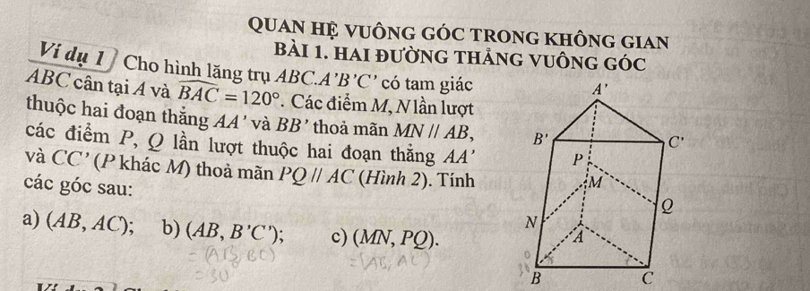 Quan Hệ vuÔnG GÓC trong KhÔng giAn
bài 1. hai đường thảng vuÔng góc
Vi dụ 1   Cho hình lăng trụ ABC.A' B'C' có tam giác
ABC cân tại Á và widehat BAC=120° * Các điểm M, N lần lượt
thuộc hai đoạn thắng AA' và BB' thoả mãn MN//AB,
các điểm P, Q lần lượt thuộc hai đoạn thằng AA'
và CC' (P khác M) thoả mãn PQparallel AC (Hình 2). Tính
các góc sau:
a) (AB,AC ): b) (AB,B'C') : c) (MN,PQ).
B
C