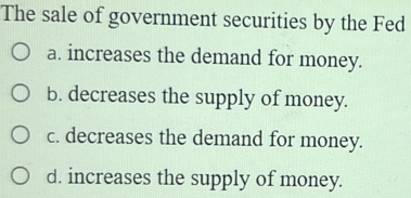 The sale of government securities by the Fed
a. increases the demand for money.
b. decreases the supply of money.
c. decreases the demand for money.
d. increases the supply of money.