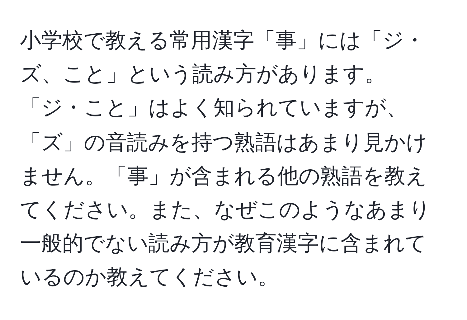 小学校で教える常用漢字「事」には「ジ・ズ、こと」という読み方があります。「ジ・こと」はよく知られていますが、「ズ」の音読みを持つ熟語はあまり見かけません。「事」が含まれる他の熟語を教えてください。また、なぜこのようなあまり一般的でない読み方が教育漢字に含まれているのか教えてください。