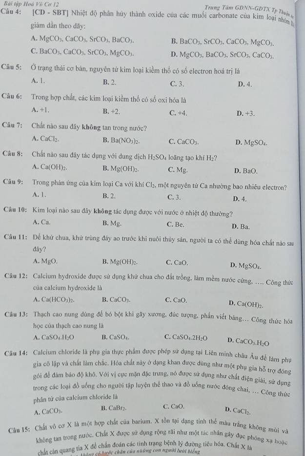 Bài tập Hoá Vô Cơ 12
Trung Tâm GDNN-GDTX Tp Thuận s
Câu 4: [CD - SBT] Nhiệt độ phân hủy thành oxide của các muối carbonate của kim loại nhóm 
giảm dần theo dãy:
A. MgCO_3,CaCO_3,SrCO_3,BaCO_3. B. BaCO_3,SrCO_3,CaCO_3.MgCO_3.
C. BaCO_3,CaCO_3,SrCO_3,MgCO_3. D. MgCO_3,BaCO_3,SrCO_3,CaCO_3.
Câu 5: Ở trạng thái cơ bản, nguyên tử kim loại kiểm thổ có số electron hoá trị là
A. 1. B. 2. C. 3. D. 4.
Câu 6: Trong hợp chất, các kim loại kiểm thổ có số oxi hóa là
A. +1. B. +2. C. +4. D. +3.
Câu 7: Chất nào sau đây không tan trong nước?
A. CaCl_2. B. Ba(NO_3)_2. C. CaCO_3. D. MgSO_4.
Câu 8: Chất nào sau đây tác dụng với dung dịch H_2SO_4 loãng tạo khí H_2
A. Ca(OH)_2. B. Mg(OH)_2. C. Mg. D. BaO.
Câu 9: Trong phản ứng của kim loại Ca với khí Cl_2 một nguyên tử Ca nhường bao nhiêu electron?
A. 1. B. 2. C. 3. D. 4.
Câu 10: Kim loại nào sau đây không tác dụng được với nước ở nhiệt độ thường?
A. Ca. B. Mg. C. Be. D. Ba.
Câu 11: Để khử chua, khử trùng đảy ao trước khi nuôi thủy sản, người ta có thể dùng hóa chất nào sau
đây?
A. MgO. B. Mg(OH)_2. C. CaO. D. MgSO_4.
Câu 12: Calcium hydroxide được sử dụng khử chua cho đất trồng, làm mềm nước cứng, .... Công thức
của calcium hydroxide là
A. Ca(HCO_3)_2. B. CaCO_3. C. CaO. D. Ca(OH)_2.
Câu 13: Thạch cao nung dùng để bó bột khi gãy xương, đúc tượng, phần viết bảng... Công thức hóa
học của thạch cao nung là
A. CaSO_4.H_2O B. CaSO_4. C. CaSO_4.2H_2O D. CaCO_3.H_2O
Câu 14: Calcium chloride là phụ gia thực phẩm được phép sử dụng tại Liên minh châu Âu để làm phụ
gia cô lập và chất làm chắc. Hóa chất này ở dạng khan được dùng như một phụ gia hỗ trợ đóng
gối để đâm bảo độ khô. Với vị cực mặn đặc trưng, nó được sử dụng như chất điện giải, sử dụng
trong các loại đồ uống cho người tập luyện thể thao và đồ uống nước đóng chai, ... Công thức
phân tử của calcium chloride là
A. CaCO_3. B. CaBr₂. C. CaO. D. CaCl_2.
Câu 15: Chất vô cơ X là một hợp chất của barium. X tồn tại đạng tinh thể màu trắng không mùi và
không tan trong nước. Chất X được sử dụng rộng rãi như một tác nhân gây đục phóng xạ hoặc
chất cản quang tia X để chấn đoán các tinh trạng bệnh lý đường tiêu hóa. Chất X Ià
Thang có hước chân của những con người lười biếng