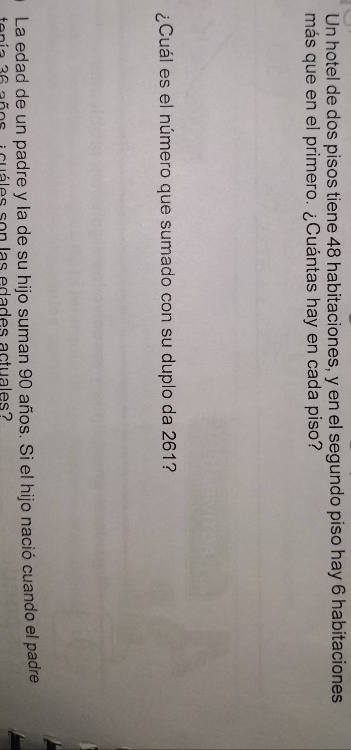 Un hotel de dos pisos tiene 48 habitaciones, y en el segundo piso hay 6 habitaciones 
más que en el primero. ¿Cuántas hay en cada piso? 
¿Cuál es el número que sumado con su duplo da 261? 
La edad de un padre y la de su hijo suman 90 años. Si el hijo nació cuando el padre 
cuáles son las edades actuales?