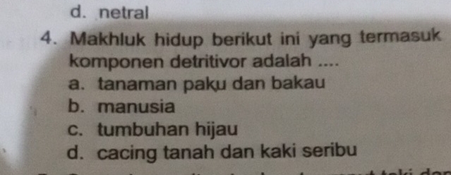 d. netral
4. Makhluk hidup berikut ini yang termasuk
komponen detritivor adalah ....
a. tanaman paku dan bakau
b. manusia
c. tumbuhan hijau
d. cacing tanah dan kaki seribu