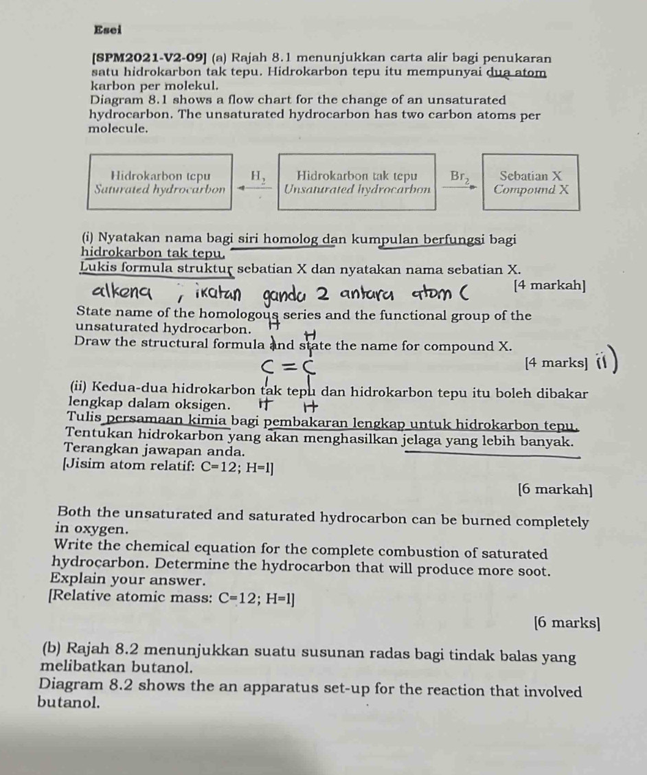 Esei 
[SPM2021-V2-09] (a) Rajah 8.1 menunjukkan carta alir bagi penukaran 
satu hidrokarbon tak tepu. Hidrokarbon tepu itu mempunyai dua atom 
karbon per molekul. 
Diagram 8.1 shows a flow chart for the change of an unsaturated 
hydrocarbon. The unsaturated hydrocarbon has two carbon atoms per 
molecule. 
Hidrokarbon tcpu H, Hidrokarbon tak tepu Br, Sebatian X
Saturated hydrocarbon Unsaturated hydrocarbon Compound X
(i) Nyatakan nama bagi siri homolog dan kumpulan berfungsi bagi 
hidrokarbon tak tepu. 
Lukis formula struktur sebatian X dan nyatakan nama sebatian X. 
[4 markah] 
State name of the homologous series and the functional group of the 
unsaturated hydrocarbon. 
Draw the structural formula and state the name for compound X. 
[4 marks] 
(ii) Kedua-dua hidrokarbon tak tepu dan hidrokarbon tepu itu boleh dibakar 
lengkap dalam oksigen. 
Tulis persamaan kimia bagi pembakaran lengkap untuk hidrokarbon tepu. 
Tentukan hidrokarbon yang akan menghasilkan jelaga yang lebih banyak. 
Terangkan jawapan anda. 
[Jisim atom relatif: C=12; H=1]
[6 markah] 
Both the unsaturated and saturated hydrocarbon can be burned completely 
in oxygen. 
Write the chemical equation for the complete combustion of saturated 
hydrocarbon. Determine the hydrocarbon that will produce more soot. 
Explain your answer. 
[Relative atomic mass: C=12; H=1]
[6 marks] 
(b) Rajah 8.2 menunjukkan suatu susunan radas bagi tindak balas yang 
melibatkan butanol. 
Diagram 8.2 shows the an apparatus set-up for the reaction that involved 
butanol.