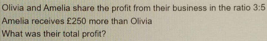 Olivia and Amelia share the profit from their business in the ratio 3:5
Amelia receives £250 more than Olivia 
What was their total profit?