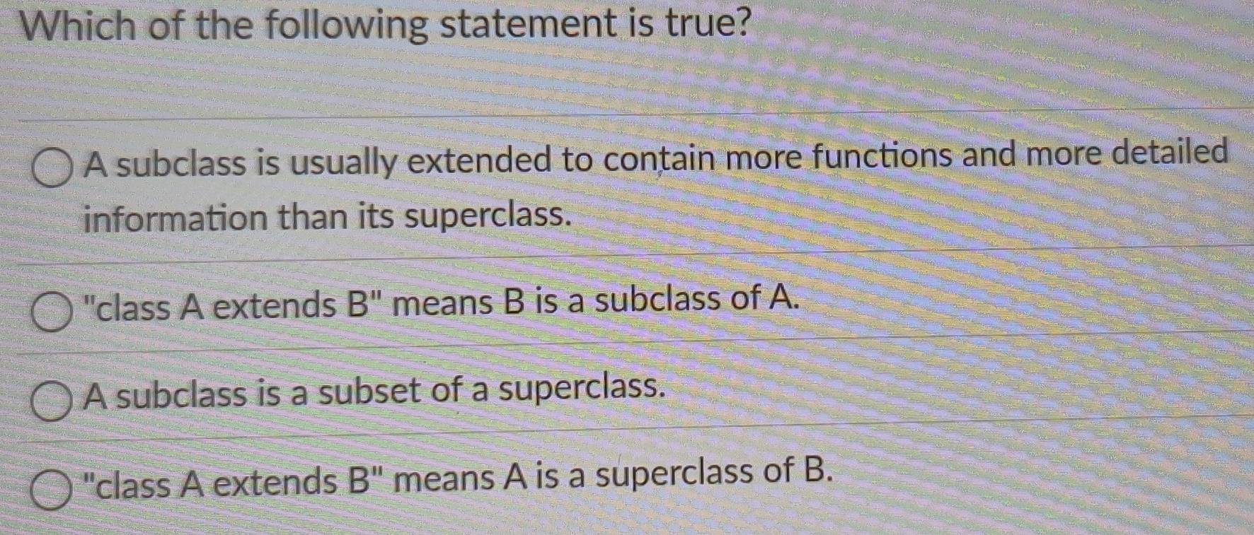 Which of the following statement is true?
A subclass is usually extended to contain more functions and more detailed
information than its superclass.
"class A extends B'' means B is a subclass of A.
A subclass is a subset of a superclass.
"class A extends B'' means A is a superclass of B.