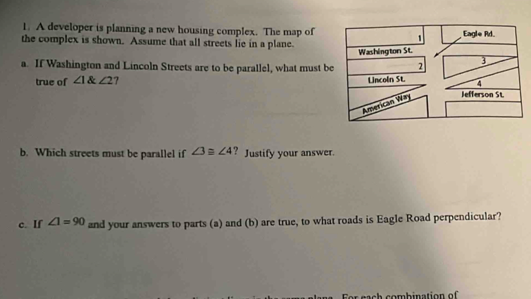 A developer is planning a new housing complex. The map of 
the complex is shown. Assume that all streets lie in a plane. 
a. If Washington and Lincoln Streets are to be parallel, what must b 
true of ∠ 1 ∠ 2
b. Which streets must be parallel if ∠ 3≌ ∠ 4 ? Justify your answer. 
c. If ∠ 1=90 and your answers to parts (a) and (b) are true, to what roads is Eagle Road perpendicular?